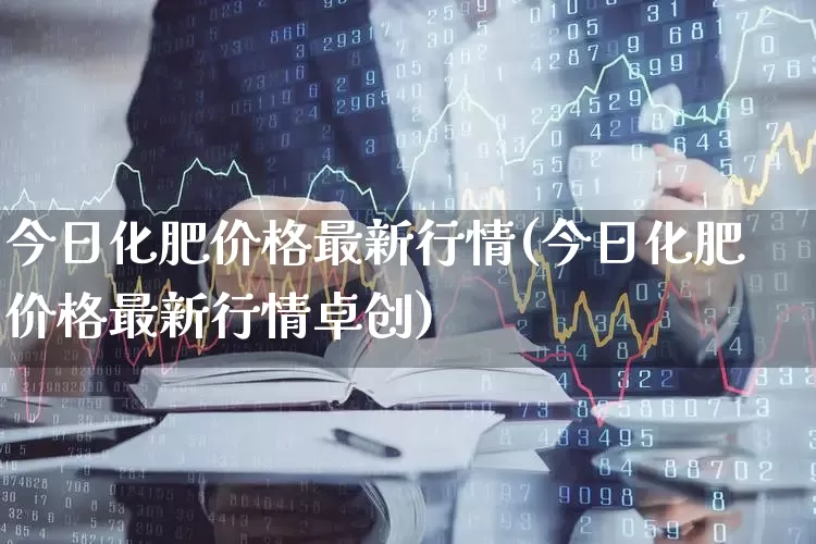 今日化肥价格最新行情(今日化肥价格最新行情卓创)_https://www.xzdzcjx.com_深交所_第1张