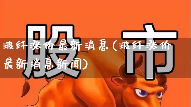 玻纤涨价最新消息(玻纤涨价最新消息新闻)_https://www.xzdzcjx.com_上交所_第1张