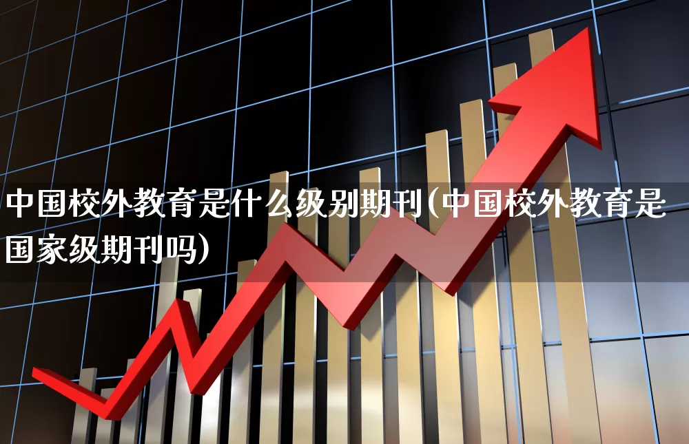 中国校外教育是什么级别期刊(中国校外教育是国家级期刊吗)_https://www.xzdzcjx.com_上交所_第1张
