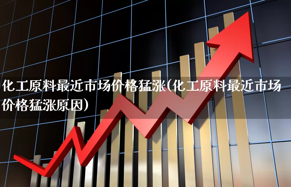化工原料最近市场价格猛涨(化工原料最近市场价格猛涨原因)_https://www.xzdzcjx.com_北交所_第1张