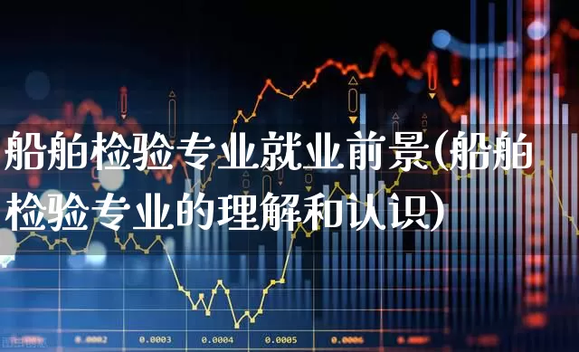 船舶检验专业就业前景(船舶检验专业的理解和认识)_https://www.xzdzcjx.com_北交所_第1张