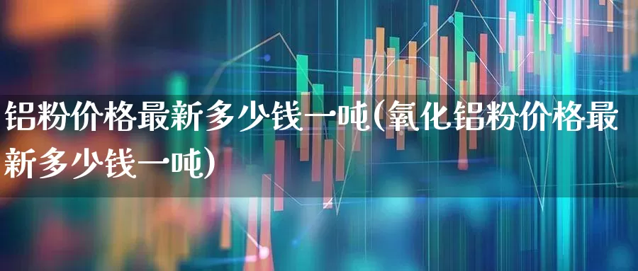 铝粉价格最新多少钱一吨(氧化铝粉价格最新多少钱一吨)_https://www.xzdzcjx.com_科创板_第1张