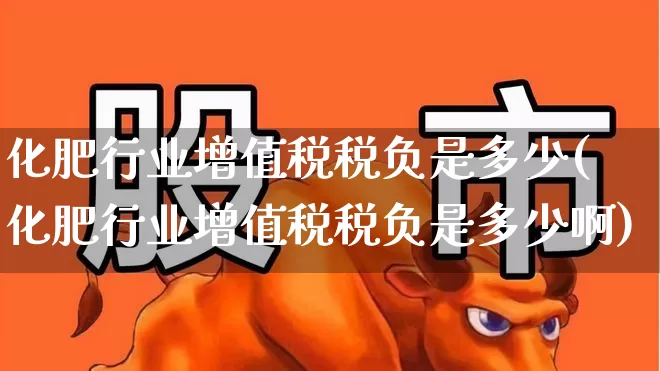 化肥行业增值税税负是多少(化肥行业增值税税负是多少啊)_https://www.xzdzcjx.com_深交所_第1张