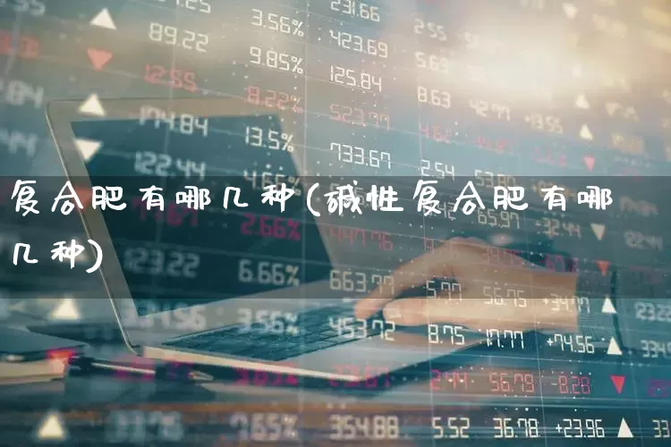 复合肥有哪几种(碱性复合肥有哪几种)_https://www.xzdzcjx.com_上交所_第1张