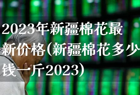 2023年新疆棉花最新价格(新疆棉花多少钱一斤2023)_https://www.xzdzcjx.com_北交所_第1张
