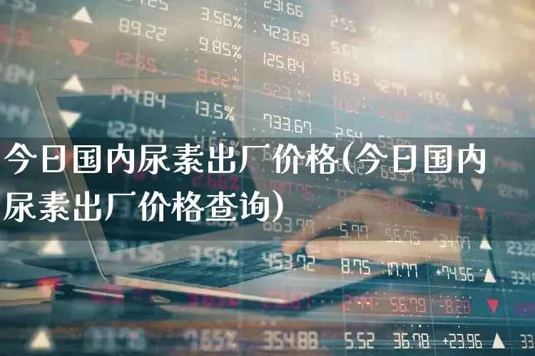 今日国内尿素出厂价格(今日国内尿素出厂价格查询)_https://www.xzdzcjx.com_深交所_第1张