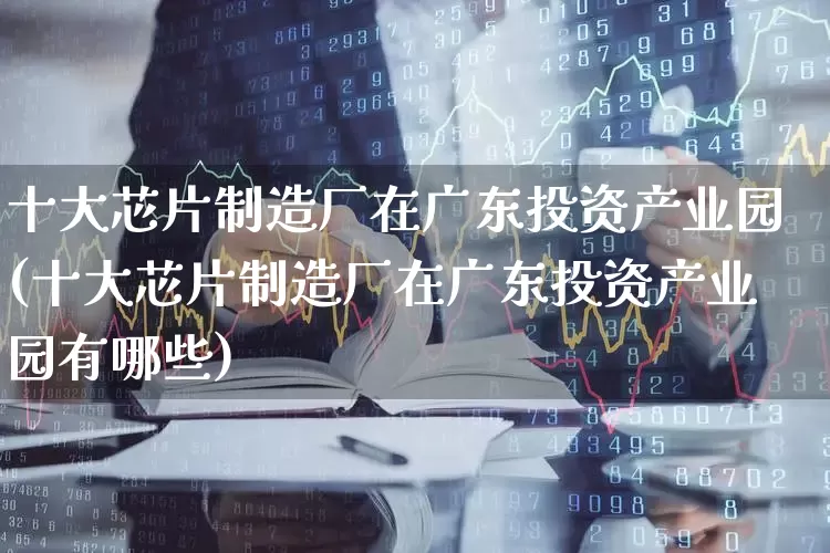 十大芯片制造厂在广东投资产业园(十大芯片制造厂在广东投资产业园有哪些)_https://www.xzdzcjx.com_科创板_第1张