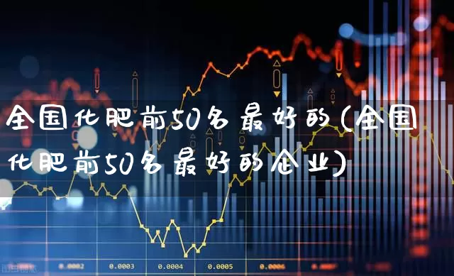 全国化肥前50名最好的(全国化肥前50名最好的企业)_https://www.xzdzcjx.com_上交所_第1张