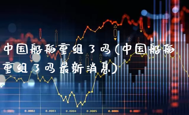 中国船舶重组了吗(中国船舶重组了吗最新消息)_https://www.xzdzcjx.com_北交所_第1张