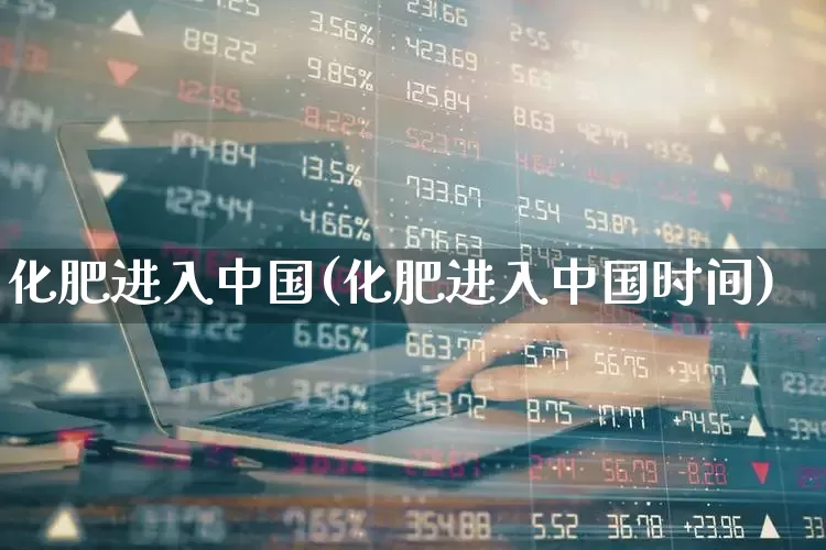化肥进入中国(化肥进入中国时间)_https://www.xzdzcjx.com_上交所_第1张