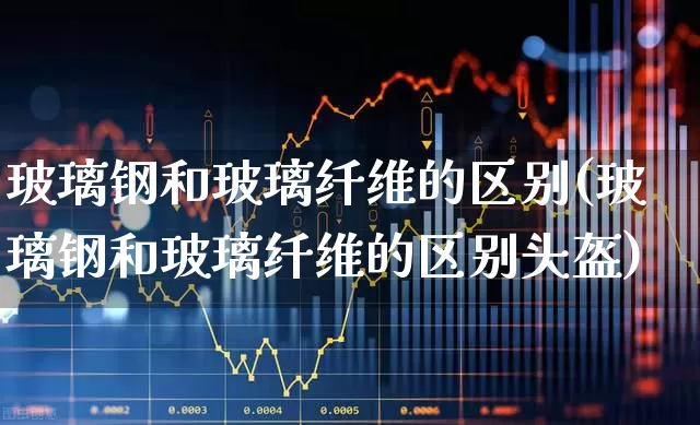 玻璃钢和玻璃纤维的区别(玻璃钢和玻璃纤维的区别头盔)_https://www.xzdzcjx.com_上交所_第1张