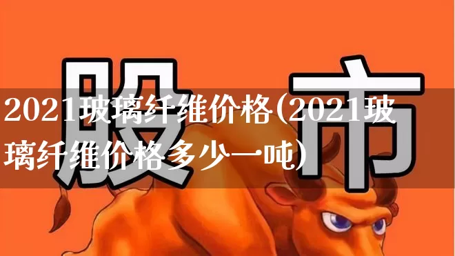 2021玻璃纤维价格(2021玻璃纤维价格多少一吨)_https://www.xzdzcjx.com_科创板_第1张