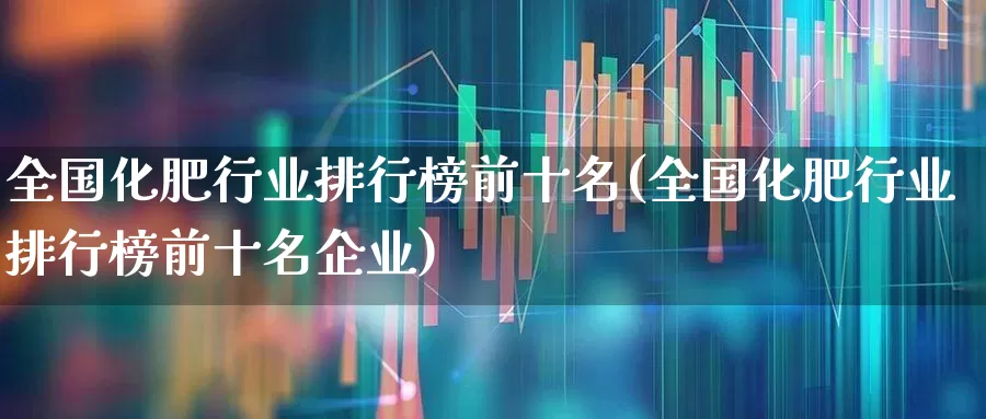 全国化肥行业排行榜前十名(全国化肥行业排行榜前十名企业)_https://www.xzdzcjx.com_科创板_第1张