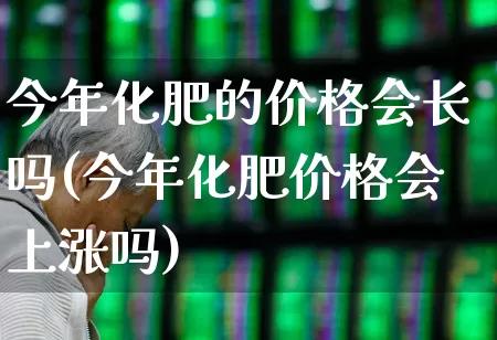 今年化肥的价格会长吗(今年化肥价格会上涨吗)_https://www.xzdzcjx.com_上交所_第1张