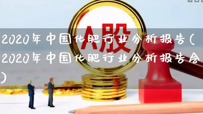 2020年中国化肥行业分析报告(2020年中国化肥行业分析报告会)_https://www.xzdzcjx.com_科创板_第1张