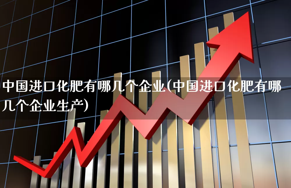 中国进口化肥有哪几个企业(中国进口化肥有哪几个企业生产)_https://www.xzdzcjx.com_深交所_第1张