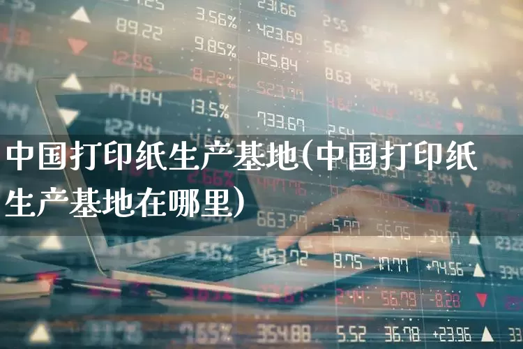 中国打印纸生产基地(中国打印纸生产基地在哪里)_https://www.xzdzcjx.com_北交所_第1张
