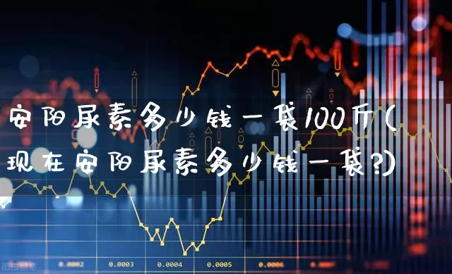 安阳尿素多少钱一袋100斤(现在安阳尿素多少钱一袋?)_https://www.xzdzcjx.com_科创板_第1张