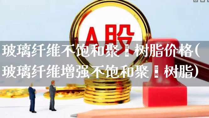 玻璃纤维不饱和聚酯树脂价格(玻璃纤维增强不饱和聚酯树脂)_https://www.xzdzcjx.com_上交所_第1张