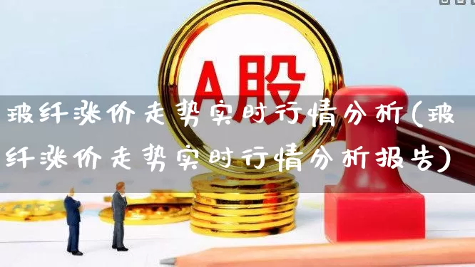 玻纤涨价走势实时行情分析(玻纤涨价走势实时行情分析报告)_https://www.xzdzcjx.com_创业板_第1张