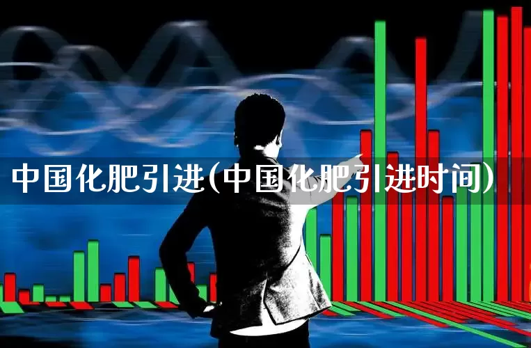 中国化肥引进(中国化肥引进时间)_https://www.xzdzcjx.com_上交所_第1张