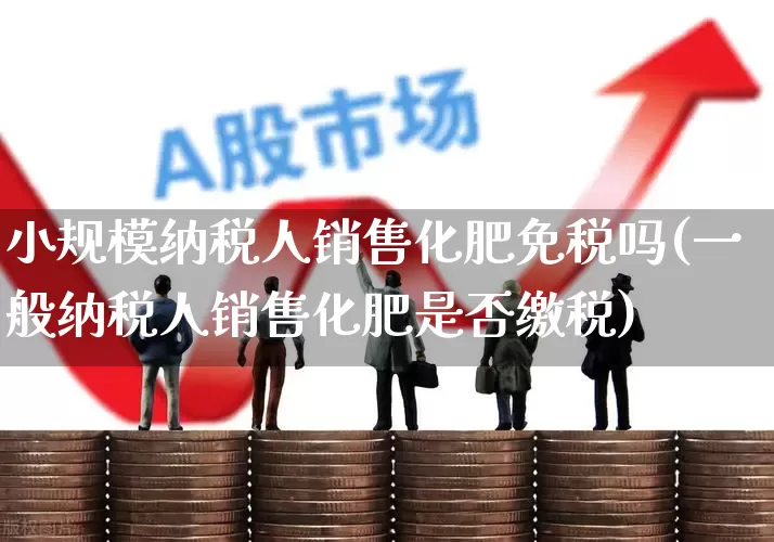小规模纳税人销售化肥免税吗(一般纳税人销售化肥是否缴税)_https://www.xzdzcjx.com_北交所_第1张