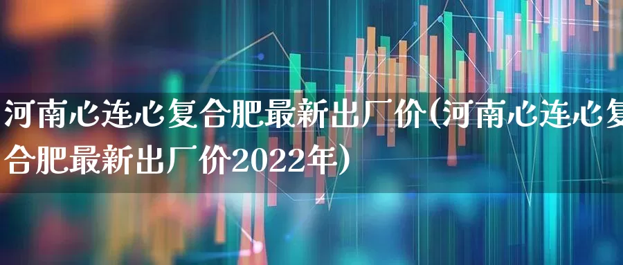 河南心连心复合肥最新出厂价(河南心连心复合肥最新出厂价2022年)_https://www.xzdzcjx.com_上交所_第1张