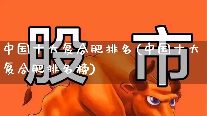 中国十大复合肥排名(中国十大复合肥排名榜)_https://www.xzdzcjx.com_科创板_第1张