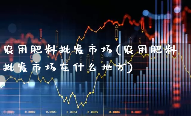 农用肥料批发市场(农用肥料批发市场在什么地方)_https://www.xzdzcjx.com_科创板_第1张