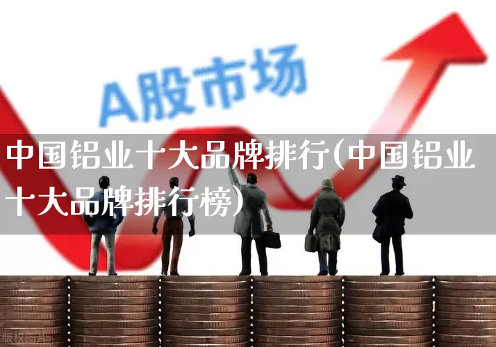 中国铝业十大品牌排行(中国铝业十大品牌排行榜)_https://www.xzdzcjx.com_北交所_第1张