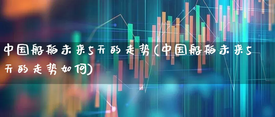 中国船舶未来5天的走势(中国船舶未来5天的走势如何)_https://www.xzdzcjx.com_北交所_第1张