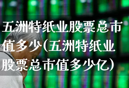 五洲特纸业股票总市值多少(五洲特纸业股票总市值多少亿)_https://www.xzdzcjx.com_北交所_第1张