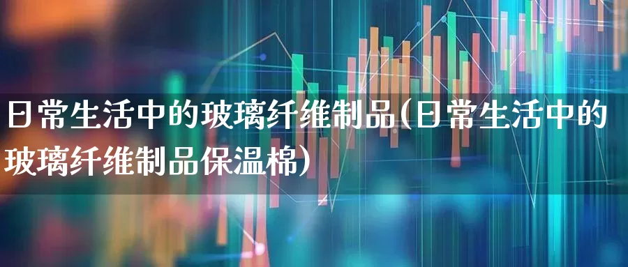 日常生活中的玻璃纤维制品(日常生活中的玻璃纤维制品保温棉)_https://www.xzdzcjx.com_科创板_第1张
