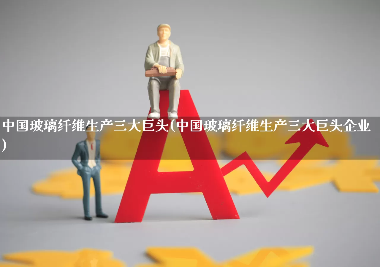 中国玻璃纤维生产三大巨头(中国玻璃纤维生产三大巨头企业)_https://www.xzdzcjx.com_北交所_第1张