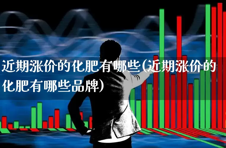 近期涨价的化肥有哪些(近期涨价的化肥有哪些品牌)_https://www.xzdzcjx.com_北交所_第1张