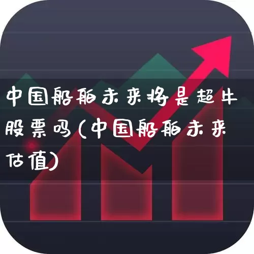 中国船舶未来将是超牛股票吗(中国船舶未来估值)_https://www.xzdzcjx.com_上交所_第1张