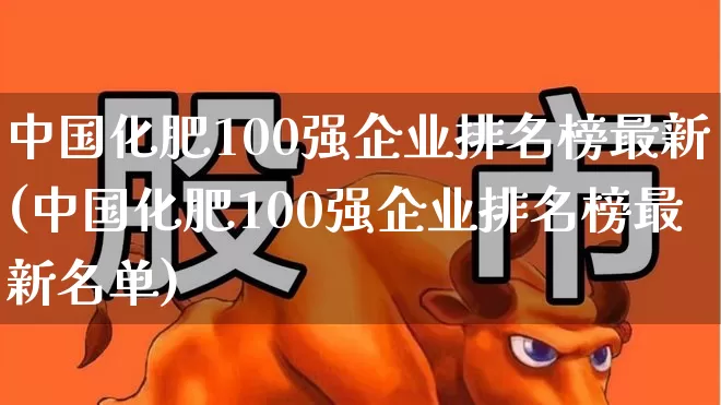 中国化肥100强企业排名榜最新(中国化肥100强企业排名榜最新名单)_https://www.xzdzcjx.com_上交所_第1张