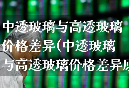 中透玻璃与高透玻璃价格差异(中透玻璃与高透玻璃价格差异原因)_https://www.xzdzcjx.com_上交所_第1张