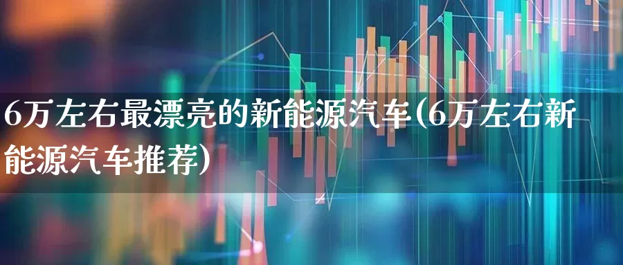 6万左右最漂亮的新能源汽车(6万左右新能源汽车推荐)_https://www.xzdzcjx.com_上交所_第1张