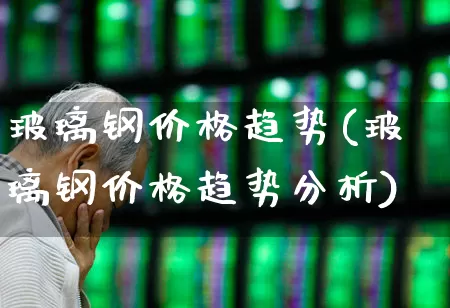 玻璃钢价格趋势(玻璃钢价格趋势分析)_https://www.xzdzcjx.com_深交所_第1张
