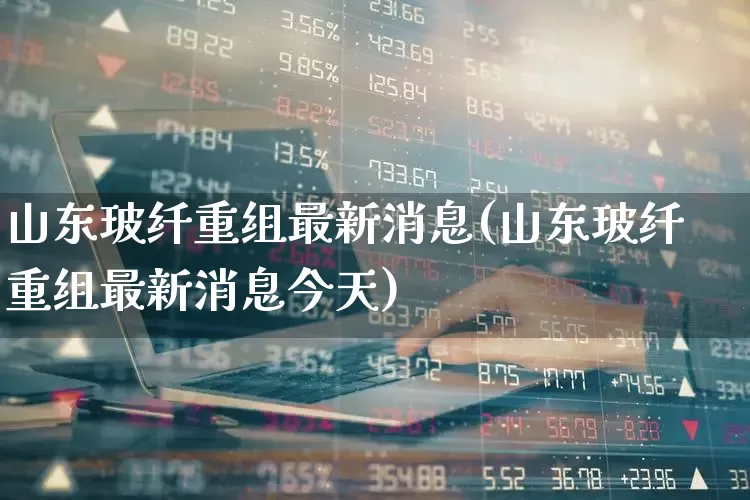 山东玻纤重组最新消息(山东玻纤重组最新消息今天)_https://www.xzdzcjx.com_创业板_第1张