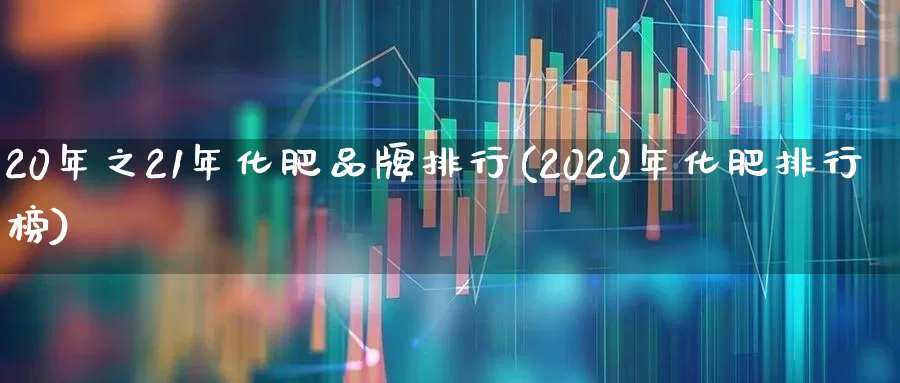 20年之21年化肥品牌排行(2020年化肥排行榜)_https://www.xzdzcjx.com_上交所_第1张