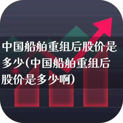 中国船舶重组后股价是多少(中国船舶重组后股价是多少啊)_https://www.xzdzcjx.com_科创板_第1张