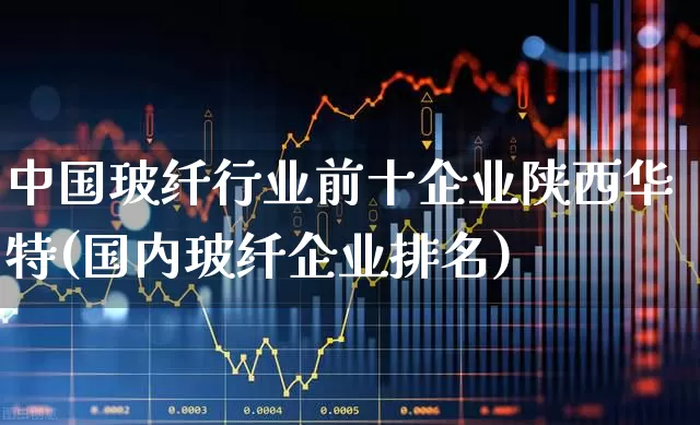 中国玻纤行业前十企业陕西华特(国内玻纤企业排名)_https://www.xzdzcjx.com_上交所_第1张