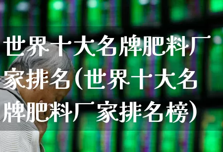 世界十大名牌肥料厂家排名(世界十大名牌肥料厂家排名榜)_https://www.xzdzcjx.com_创业板_第1张