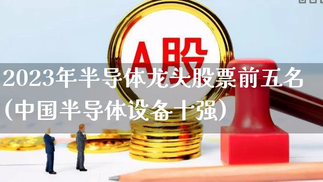 2023年半导体龙头股票前五名(中国半导体设备十强)_https://www.xzdzcjx.com_上交所_第1张