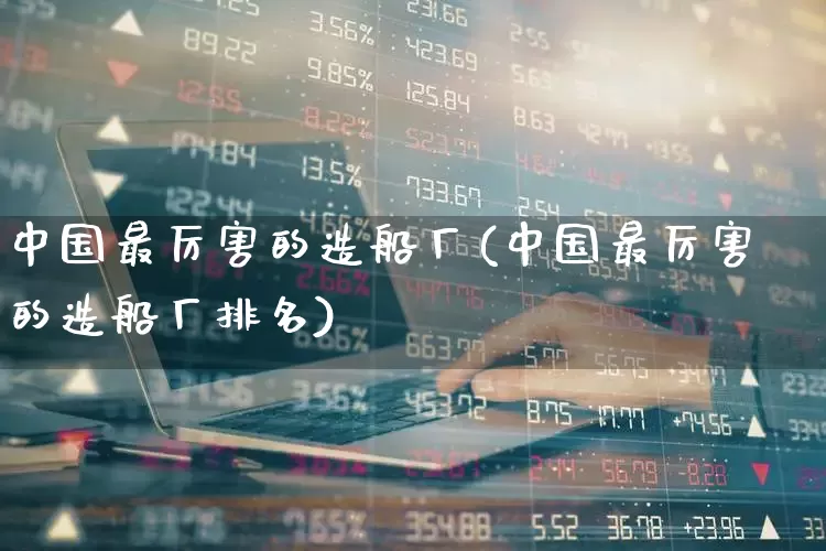 中国最厉害的造船厂(中国最厉害的造船厂排名)_https://www.xzdzcjx.com_深交所_第1张