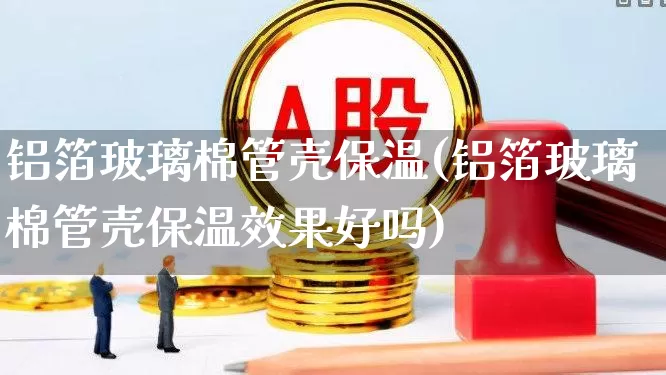 铝箔玻璃棉管壳保温(铝箔玻璃棉管壳保温效果好吗)_https://www.xzdzcjx.com_科创板_第1张
