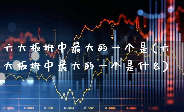 六大板块中最大的一个是(六大板块中最大的一个是什么)_https://www.xzdzcjx.com_科创板_第1张