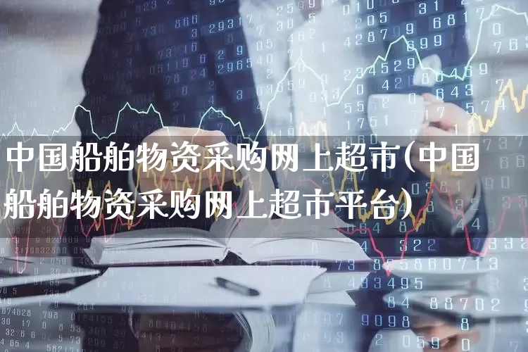 中国船舶物资采购网上超市(中国船舶物资采购网上超市平台)_https://www.xzdzcjx.com_上交所_第1张